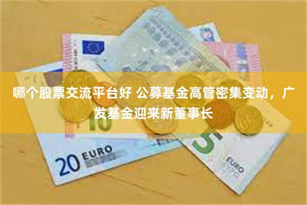 哪个股票交流平台好 公募基金高管密集变动，广发基金迎来新董事长