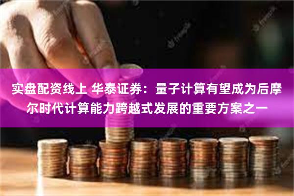 实盘配资线上 华泰证券：量子计算有望成为后摩尔时代计算能力跨越式发展的重要方案之一