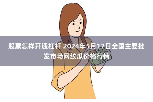 股票怎样开通杠杆 2024年5月17日全国主要批发市场网纹瓜价格行情