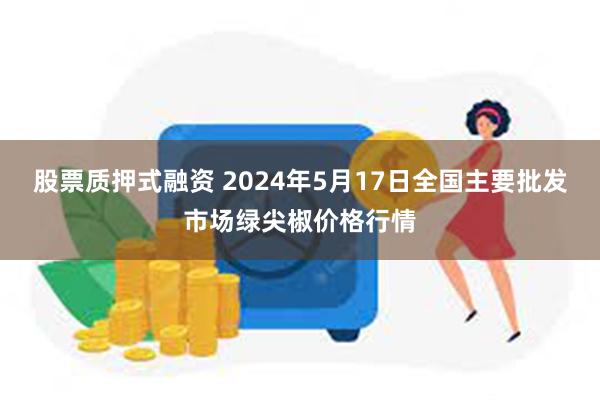 股票质押式融资 2024年5月17日全国主要批发市场绿尖椒价格行情