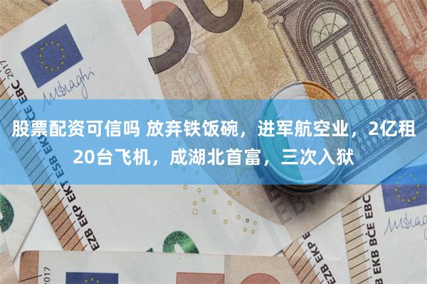 股票配资可信吗 放弃铁饭碗，进军航空业，2亿租20台飞机，成湖北首富，三次入狱