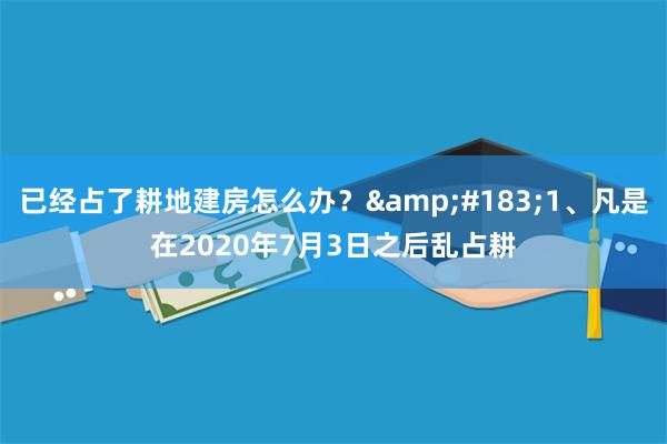 已经占了耕地建房怎么办？&#183;1、凡是在2020年7月3日之后乱占耕