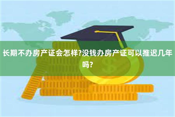 长期不办房产证会怎样?没钱办房产证可以推迟几年吗?