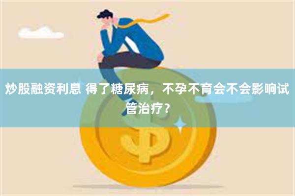 炒股融资利息 得了糖尿病，不孕不育会不会影响试管治疗？