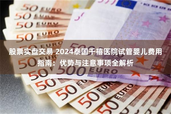 股票实盘交易 2024泰国千禧医院试管婴儿费用指南：优势与注意事项全解析