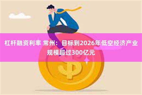 杠杆融资利率 常州：目标到2026年低空经济产业规模超过300亿元