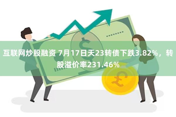 互联网炒股融资 7月17日天23转债下跌3.82%，转股溢价率231.46%