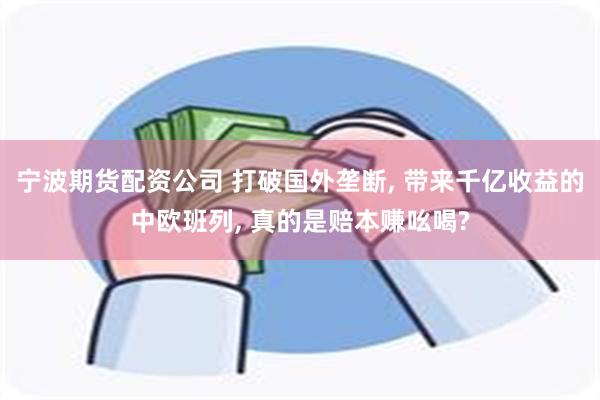 宁波期货配资公司 打破国外垄断, 带来千亿收益的中欧班列, 真的是赔本赚吆喝?