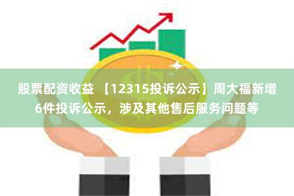 股票配资收益 【12315投诉公示】周大福新增6件投诉公示，涉及其他售后服务问题等