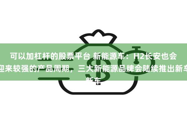 可以加杠杆的股票平台 新能源车：H2长安也会迎来较强的产品周期，三大新能源品牌会陆续推出新车