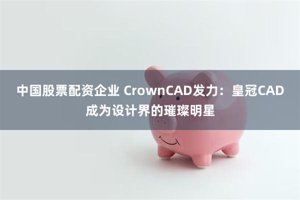 中国股票配资企业 CrownCAD发力：皇冠CAD成为设计界的璀璨明星