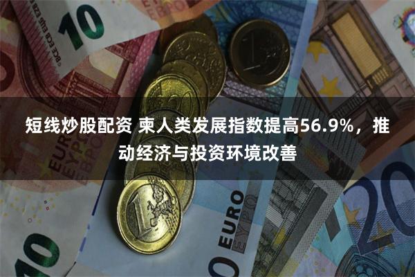 短线炒股配资 柬人类发展指数提高56.9%，推动经济与投资环境改善