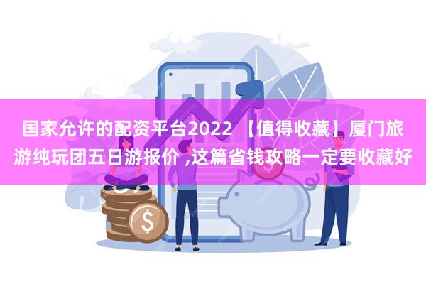 国家允许的配资平台2022 【值得收藏】厦门旅游纯玩团五日游报价 ,这篇省钱攻略一定要收藏好