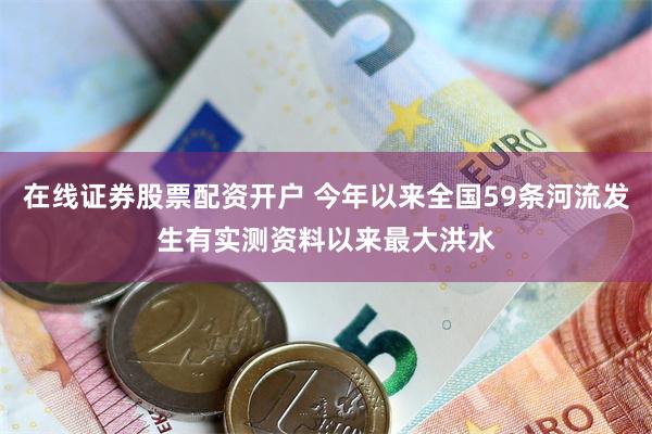 在线证券股票配资开户 今年以来全国59条河流发生有实测资料以来最大洪水