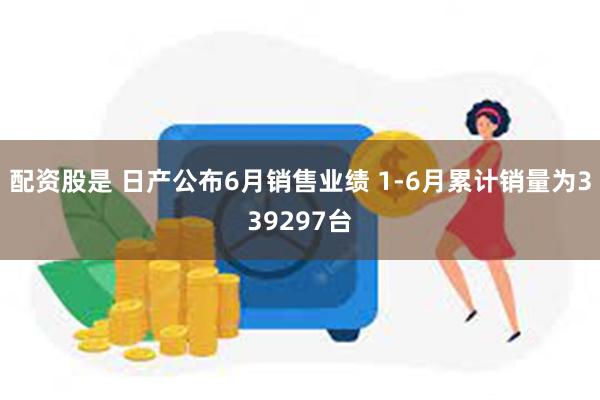 配资股是 日产公布6月销售业绩 1-6月累计销量为339297台