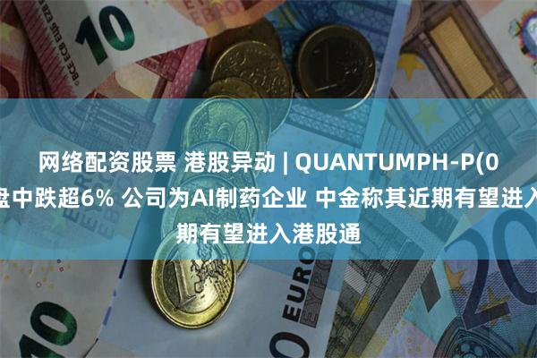 网络配资股票 港股异动 | QUANTUMPH-P(02228)盘中跌超6% 公司为AI制药企业 中金称其近期有望进入港股通