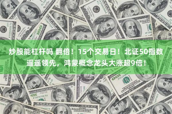 炒股能杠杆吗 翻倍！15个交易日！北证50指数遥遥领先，鸿蒙概念龙头大涨超9倍！