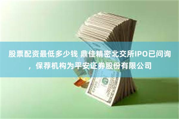 股票配资最低多少钱 鼎佳精密北交所IPO已问询，保荐机构为平安证券股份有限公司