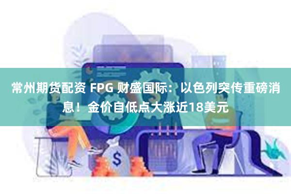 常州期货配资 FPG 财盛国际：以色列突传重磅消息！金价自低点大涨近18美元