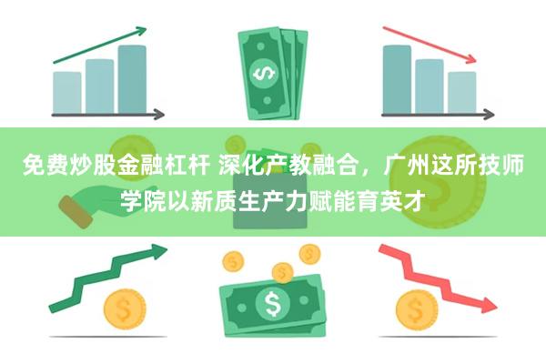 免费炒股金融杠杆 深化产教融合，广州这所技师学院以新质生产力赋能育英才