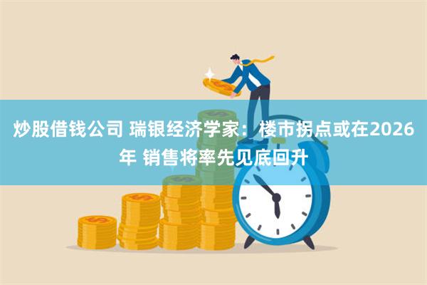 炒股借钱公司 瑞银经济学家：楼市拐点或在2026年 销售将率先见底回升