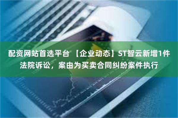 配资网站首选平台 【企业动态】ST智云新增1件法院诉讼，案由为买卖合同纠纷案件执行