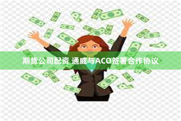 期货公司配资 通威与ACO签署合作协议