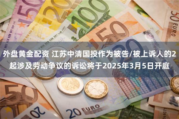 外盘黄金配资 江苏中清国投作为被告/被上诉人的2起涉及劳动争议的诉讼将于2025年3月5日开庭