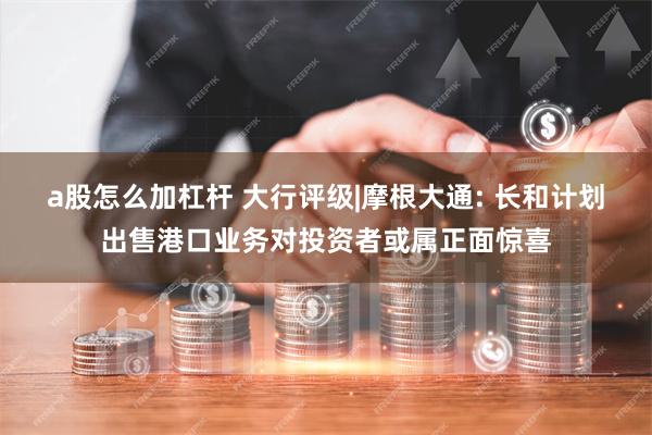 a股怎么加杠杆 大行评级|摩根大通: 长和计划出售港口业务对投资者或属正面惊喜